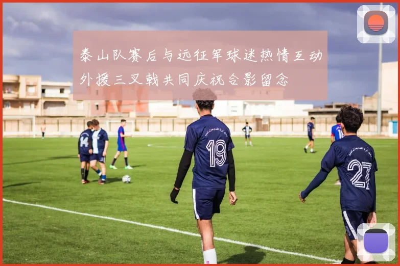 泰山队赛后与远征军球迷热情互动外援三叉戟共同庆祝合影留念